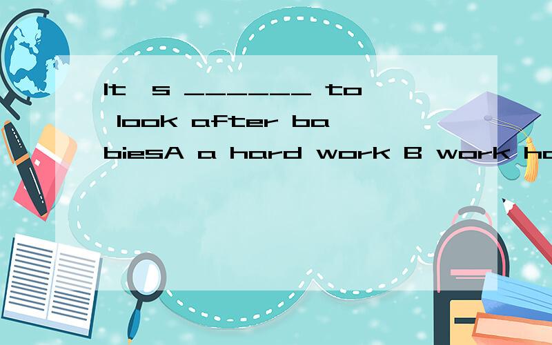 It's ______ to look after babiesA a hard work B work hard C hard work D a work hard