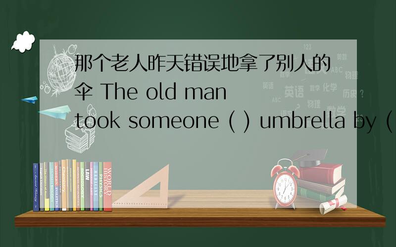 那个老人昨天错误地拿了别人的伞 The old man took someone ( ) umbrella by ( )怎么填啦