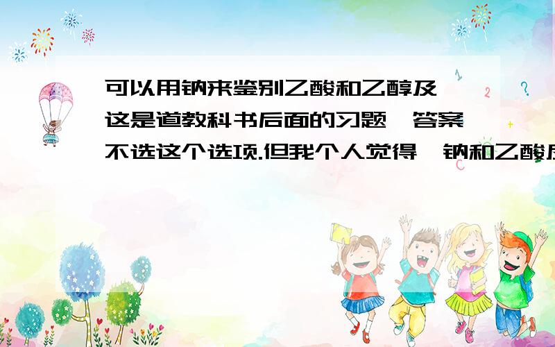 可以用钠来鉴别乙酸和乙醇及苯这是道教科书后面的习题,答案不选这个选项.但我个人觉得,钠和乙酸反应激烈,且钠应该浮在上面.钠与乙醇反应平缓,沉在底下.钠不和苯反应.应该是可以鉴别