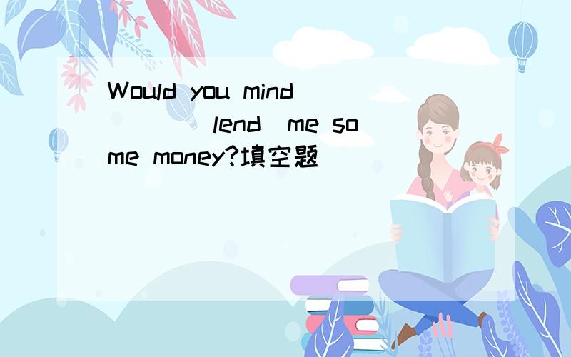 Would you mind____lend)me some money?填空题