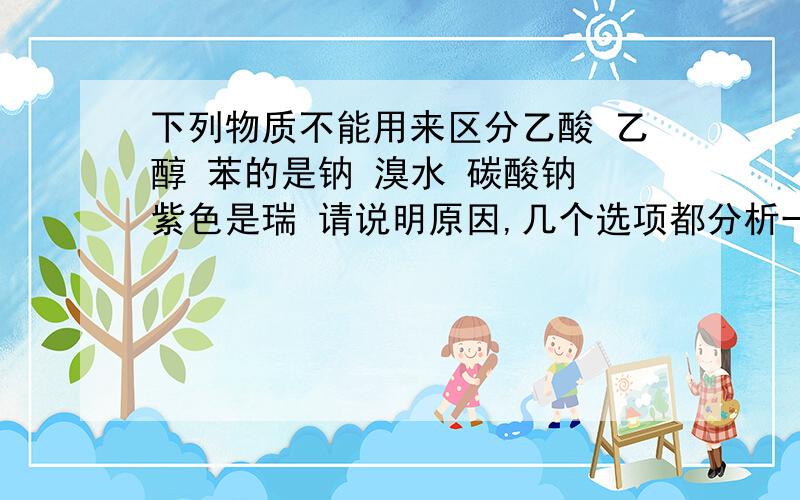 下列物质不能用来区分乙酸 乙醇 苯的是钠 溴水 碳酸钠 紫色是瑞 请说明原因,几个选项都分析一下,谢谢.正确答案是碳酸钠 如果碳酸钠与乙醇互溶，又与无色的本分层，怎么鉴别呢、？