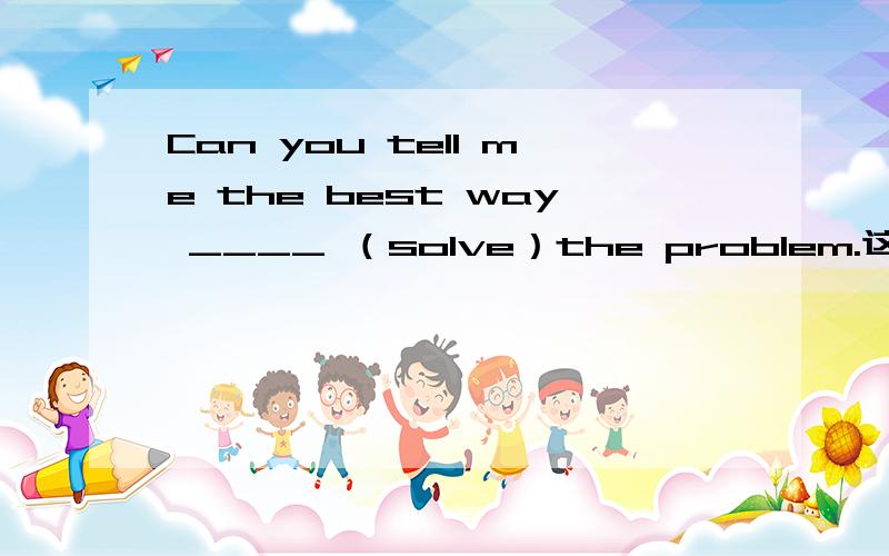 Can you tell me the best way ____ （solve）the problem.这个空应该填什么