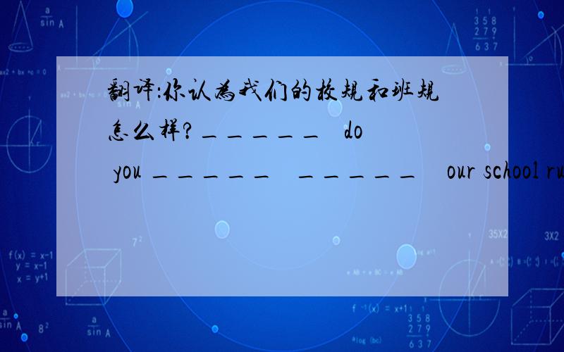 翻译：你认为我们的校规和班规怎么样?_____   do you _____   _____    our school rules and class rules