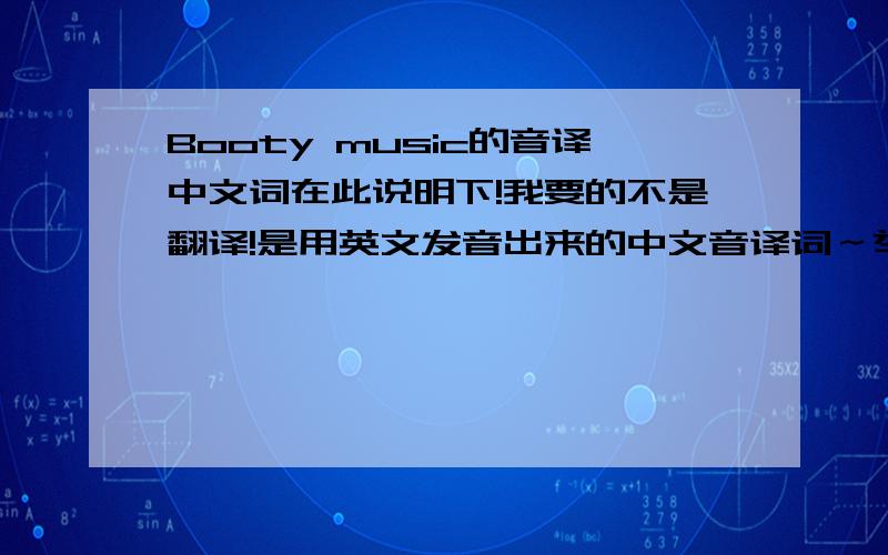 Booty music的音译中文词在此说明下!我要的不是翻译!是用英文发音出来的中文音译词～举个例子!就是“my”发音是“买”!is my life 以死买来福!