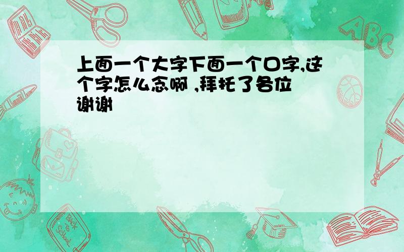 上面一个大字下面一个口字,这个字怎么念啊 ,拜托了各位 谢谢