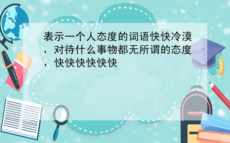 表示一个人态度的词语快快冷漠，对待什么事物都无所谓的态度，快快快快快快