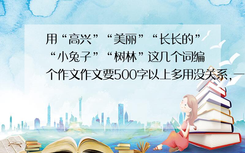 用“高兴”“美丽”“长长的”“小兔子”“树林”这几个词编个作文作文要500字以上多用没关系,一定要用上这几个词,爬求