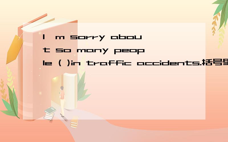 I'm sorry about so many people ( )in traffic accidents.括号里应括号里应填die还是dying啊?那么我可以将这句话理解为从句吗？