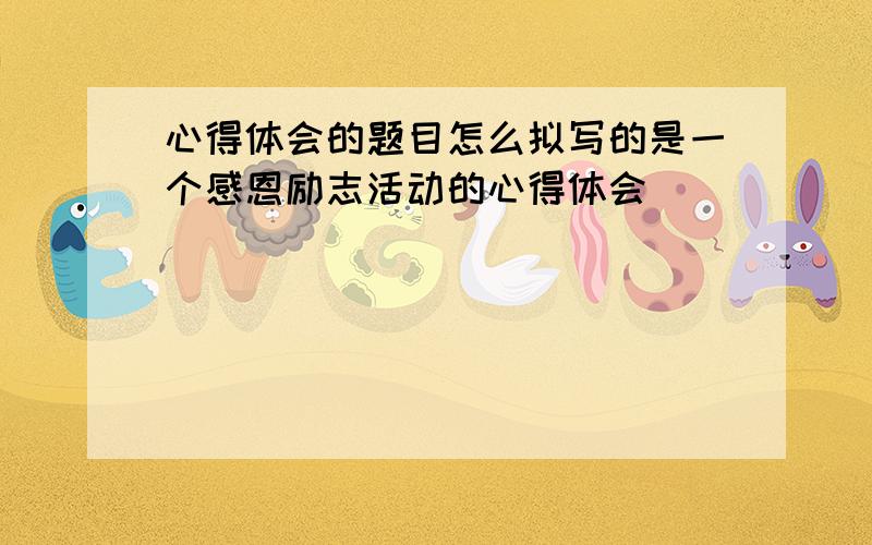 心得体会的题目怎么拟写的是一个感恩励志活动的心得体会