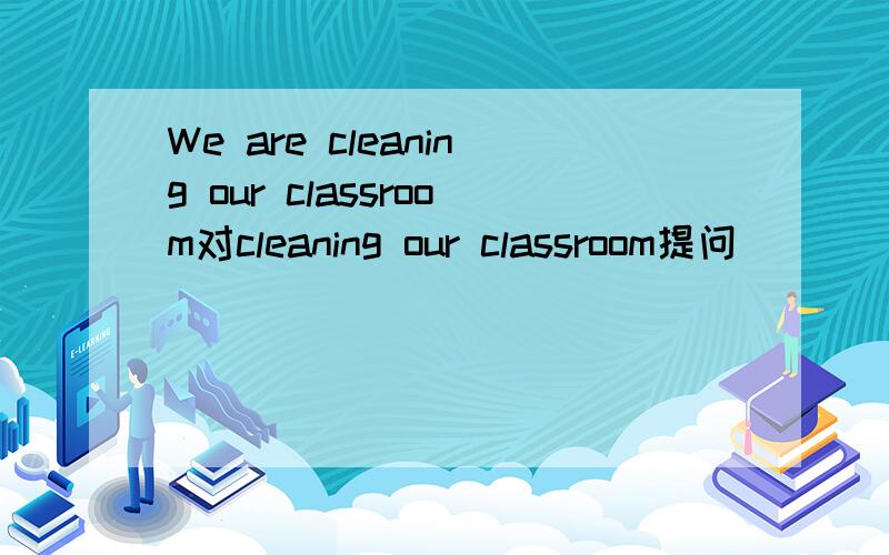 We are cleaning our classroom对cleaning our classroom提问