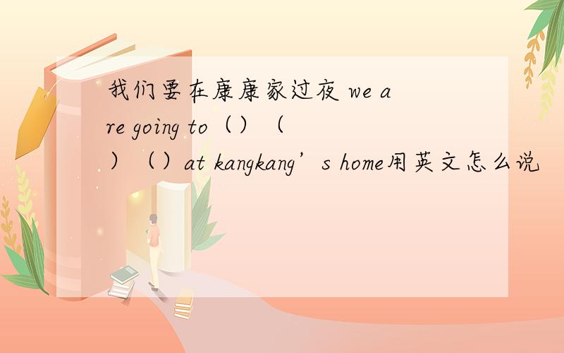 我们要在康康家过夜 we are going to（）（）（）at kangkang’s home用英文怎么说