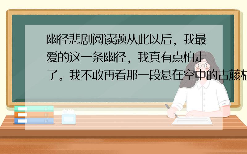 幽径悲剧阅读题从此以后，我最爱的这一条幽径，我真有点怕走了。我不敢再看那一段悬在空中的古藤枯干，它真像吊死鬼一般，让我毛骨悚然。非走不行的时候，我就紧闭双眼，疾趋而过