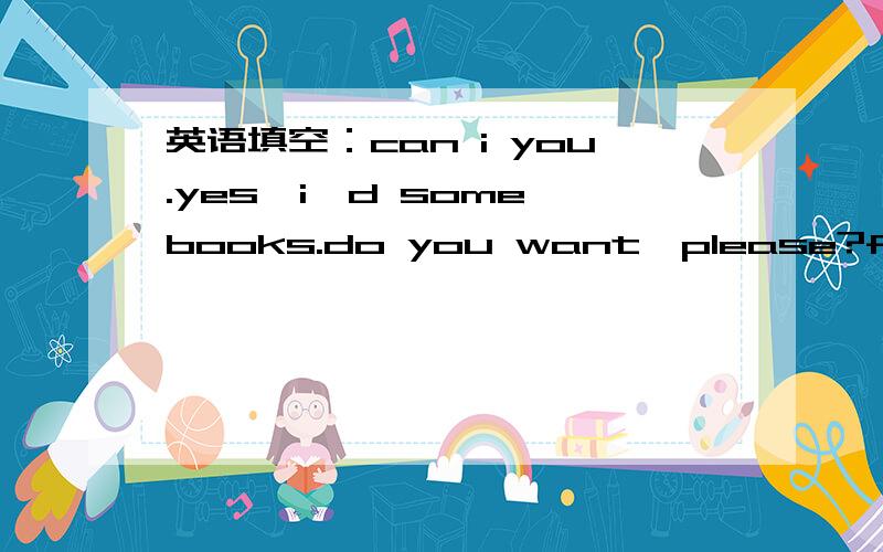 英语填空：can i you.yes,i'd some books.do you want,please?five.heve you are.is all?.and a dictionary,please.ko.are they?let me .twenty yuan,please.here you are..goodbye.can i______________ you.yes,i'd__________ some books.__________ do you want,