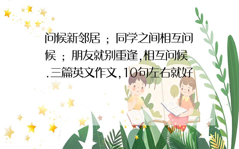 问候新邻居 ；同学之间相互问候 ；朋友就别重逢,相互问候.三篇英文作文,10句左右就好