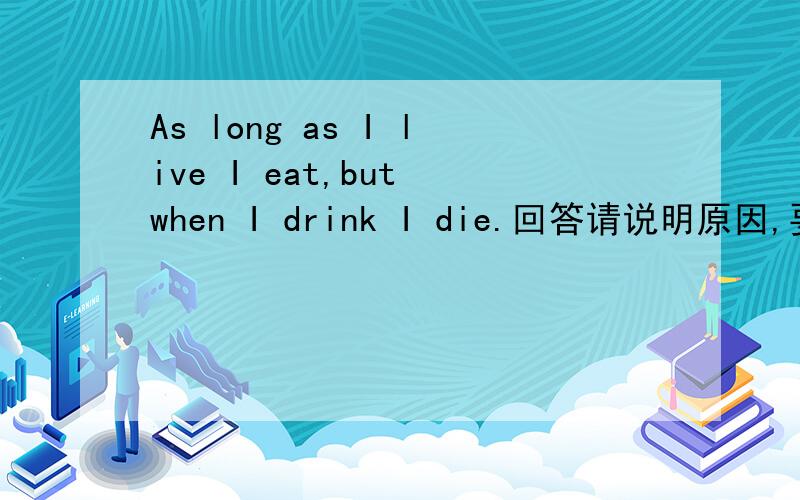 As long as I live I eat,but when I drink I die.回答请说明原因,要准确的为什么是火？如果不确定要说不确定