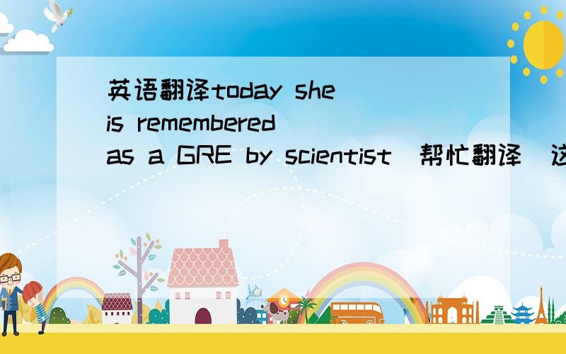 英语翻译today she is remembered as a GRE by scientist（帮忙翻译）这句话是出自介绍居里夫人的文章,请大家结合原文,我不能理解GRE在这里怎么讲 For the last ten years of her life she was almost blind.the radium wit