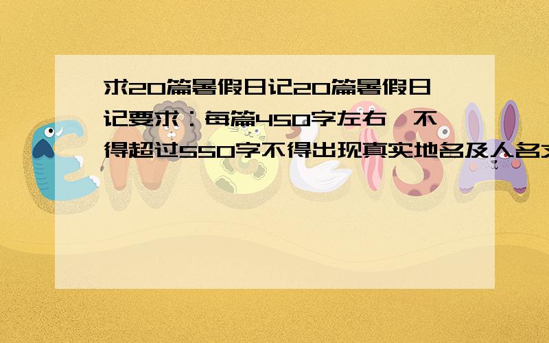 求20篇暑假日记20篇暑假日记要求：每篇450字左右,不得超过550字不得出现真实地名及人名文体为叙述文 读后感等,只要是暑假能写的都可以事情要合理,结合实际