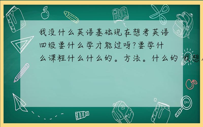 我没什么英语基础现在想考英语四级要什么学才能过呀?要学什么课程什么什么的。方法。什么的 我想从头开始学