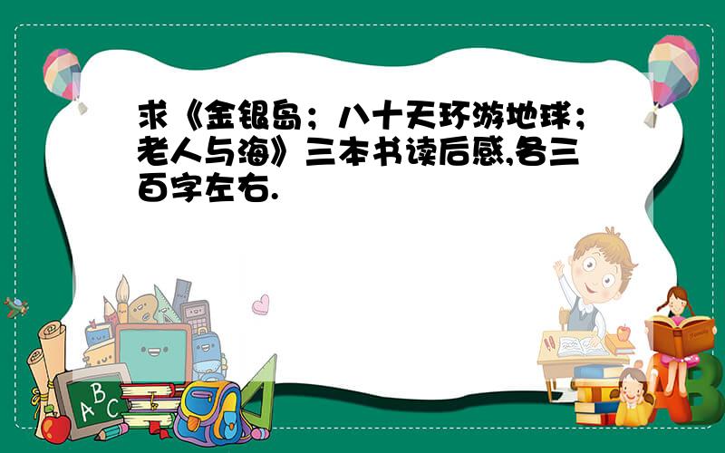 求《金银岛；八十天环游地球；老人与海》三本书读后感,各三百字左右.