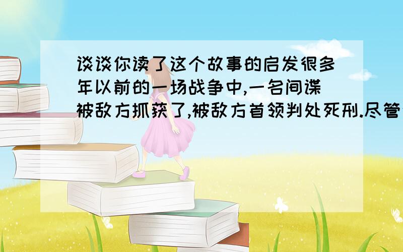 谈谈你读了这个故事的启发很多年以前的一场战争中,一名间谍被敌方抓获了,被敌方首领判处死刑.尽管这个判决是那么残酷无情,但实际上这位首领却充满了仁慈和怜悯之心.多年来,他一直都