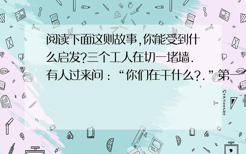 阅读下面这则故事,你能受到什么启发?三个工人在切一堵墙.有人过来问：“你们在干什么?.”第一个工人没好气地说：“没看见吗?切墙!”第二个工人抬头笑了笑说：“我们在盖一层高楼!”