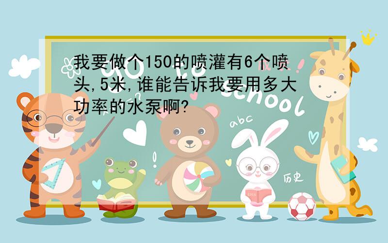 我要做个150的喷灌有6个喷头,5米,谁能告诉我要用多大功率的水泵啊?