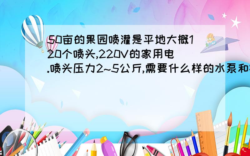 50亩的果园喷灌是平地大概120个喷头,220V的家用电.喷头压力2~5公斤,需要什么样的水泵和机电?水管是自来水龙头的那种水管,喷头每小时大概0.1.5m³