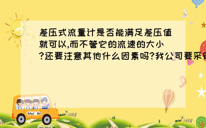 差压式流量计是否能满足差压值就可以,而不管它的流速的大小?还要注意其他什么因素吗?我公司要采购,但是我不能确定一定能用.谢谢各位