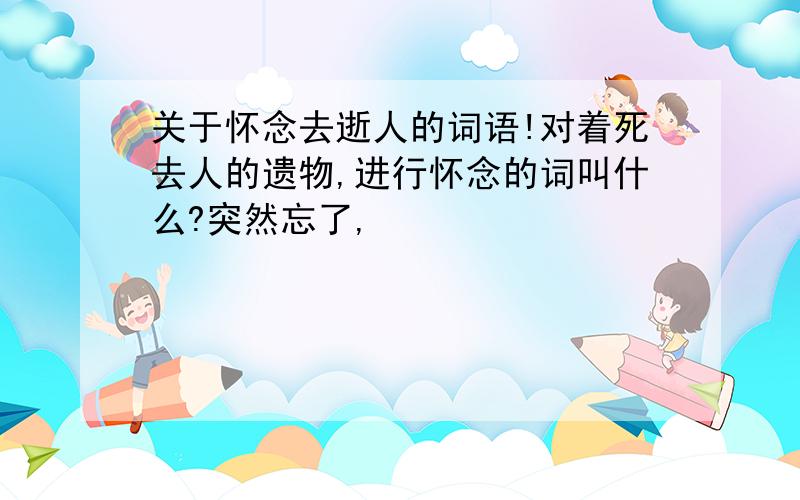 关于怀念去逝人的词语!对着死去人的遗物,进行怀念的词叫什么?突然忘了,