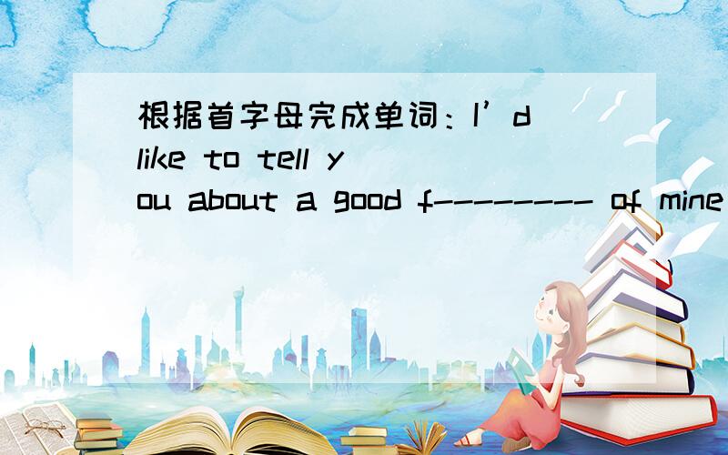 根据首字母完成单词：I’d like to tell you about a good f-------- of mine