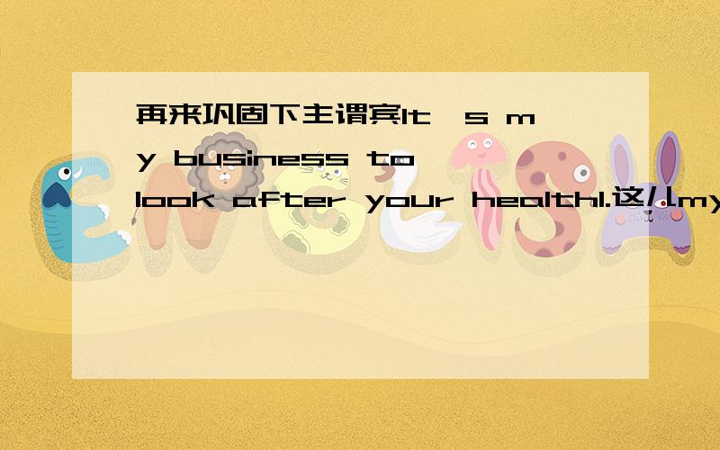 再来巩固下主谓宾It's my business to look after your health1.这儿my business是形式主语,真正的主语是to look after your health因为主语是名词所以your health也要的 2.这儿用这个to是因为表示计划想好要做某事