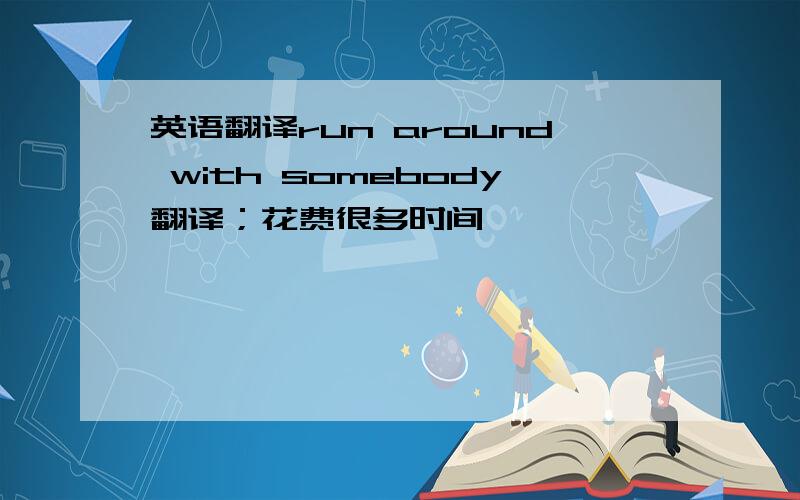 英语翻译run around with somebody翻译；花费很多时间