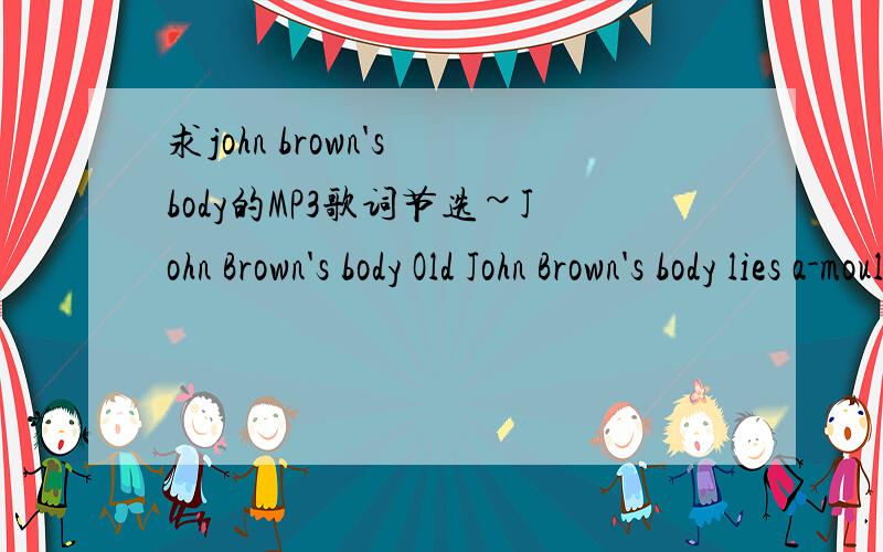 求john brown's body的MP3歌词节选~John Brown's body Old John Brown's body lies a-moulding in the grave,While weep the sons of bondage,whom he ventured out to save; But though he lost his life in his struggling to free the slaves,His truth is mar