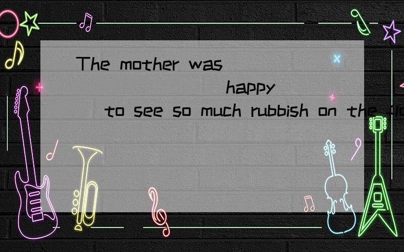 The mother was ______ (happy) to see so much rubbish on the floor when she came back.we're going on holiday soon,______(probable) next monthWho is the ______(good) manager among the three.