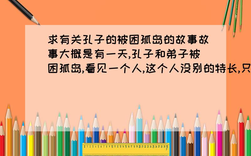 求有关孔子的被困孤岛的故事故事大概是有一天,孔子和弟子被困孤岛,看见一个人,这个人没别的特长,只是嗓门大,后来就是靠这个人的 大嗓门喊来了船.求完整故事.