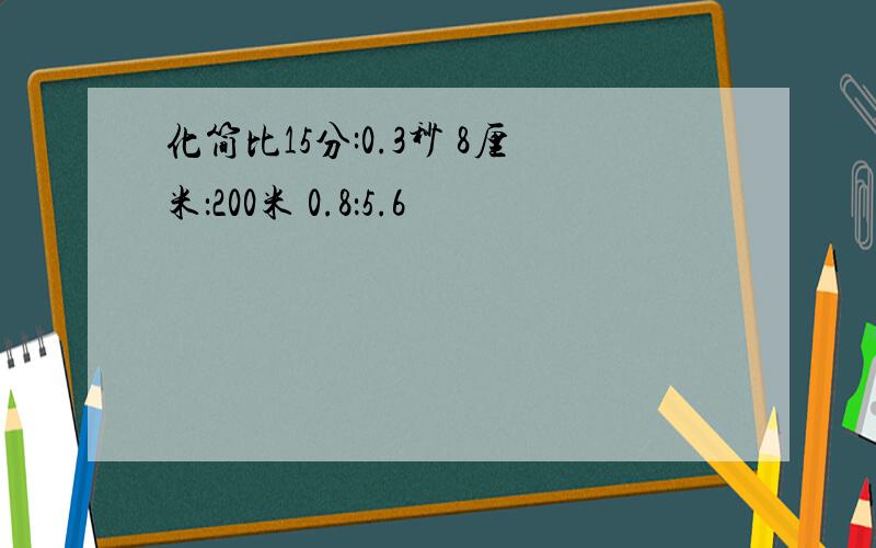 化简比15分:0.3秒 8厘米：200米 0.8：5.6