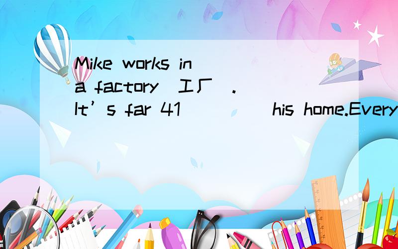 Mike works in a factory（工厂）.It’s far 41_____his home.Every day he 42_____to work in the morning and back in the evening.One day he came home late and didn’t 43______happy.His wife saw his face,then asked him,“Why aren’t you 44 ______?