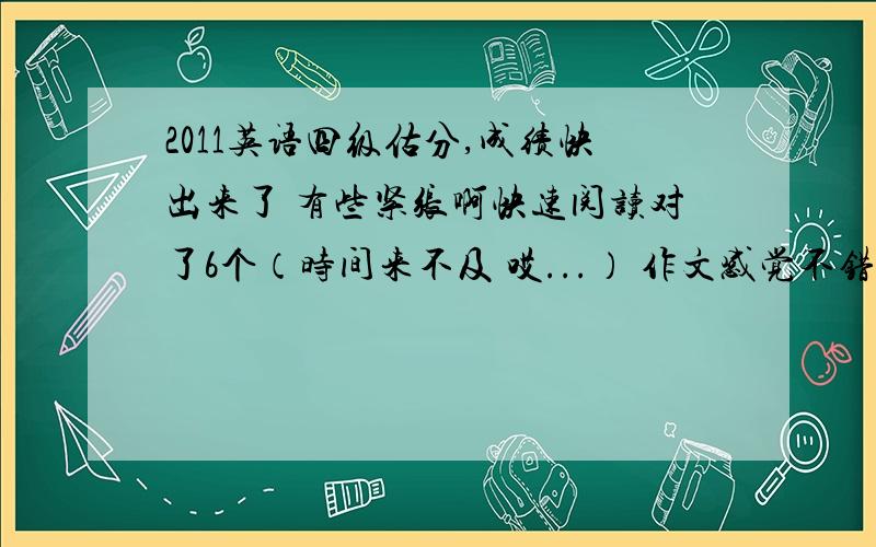 2011英语四级估分,成绩快出来了 有些紧张啊快速阅读对了6个（时间来不及 哎...） 作文感觉不错10分左右 听力感觉不行 选择题大概对了10个 单词写对6个 句子一句半 15选10选对6个 仔细阅读对