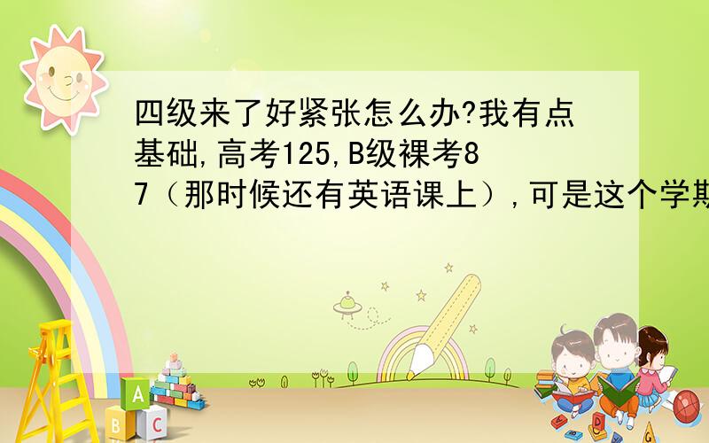 四级来了好紧张怎么办?我有点基础,高考125,B级裸考87（那时候还有英语课上）,可是这个学期我们只有专业课,已经半年没学英语了,前几天我开始看单词做题,有点生疏了,有时候10题错2题,有时