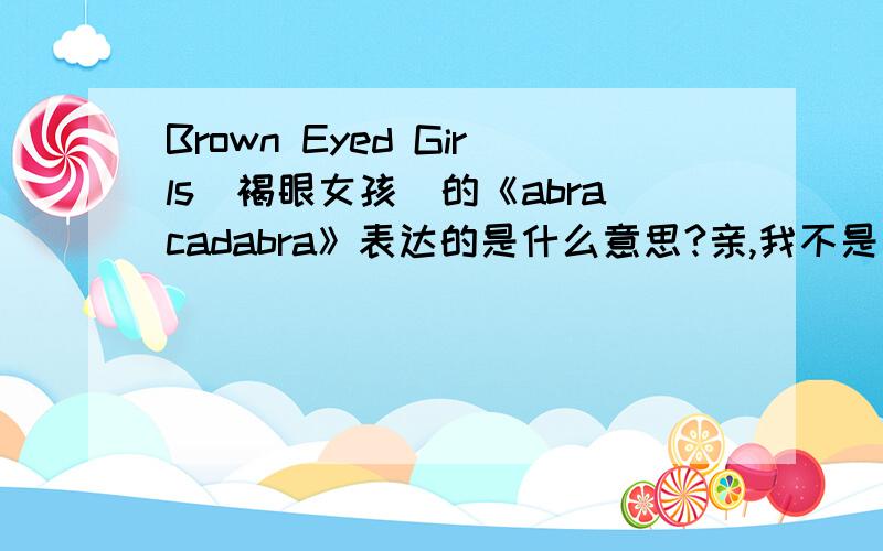 Brown Eyed Girls(褐眼女孩)的《abracadabra》表达的是什么意思?亲,我不是求英译汉,是求“意思”、“意义”.