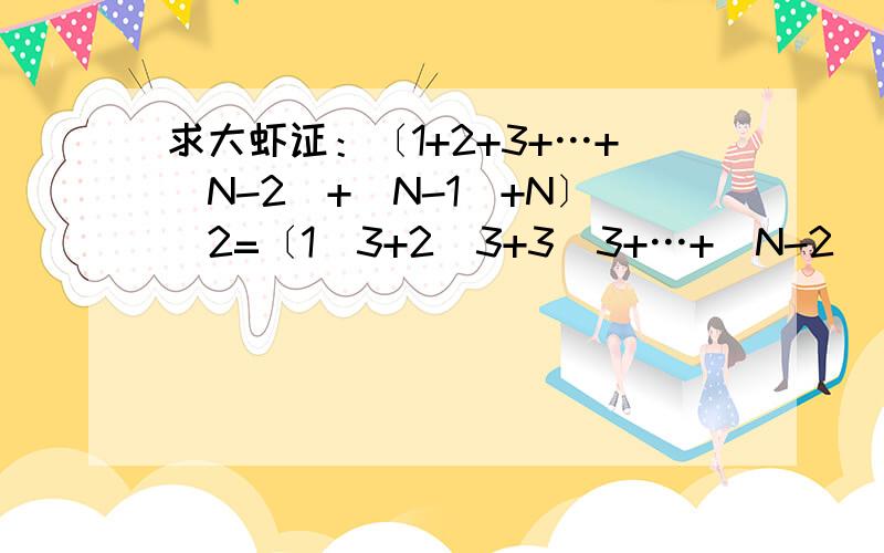 求大虾证：〔1+2+3+…+(N-2)+(N-1)+N〕^2=〔1^3+2^3+3^3+…+(N-2) ^3+(N-1) ^3+N ^3〕,其中N为正整数.即要证明正整数的（和的平方）等于正整数的（立方和）.