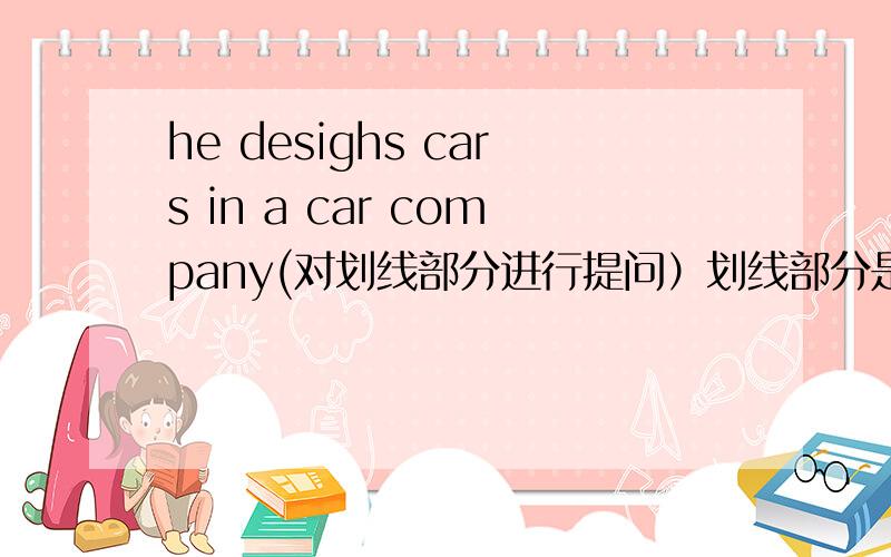 he desighs cars in a car company(对划线部分进行提问）划线部分是：designs cars。