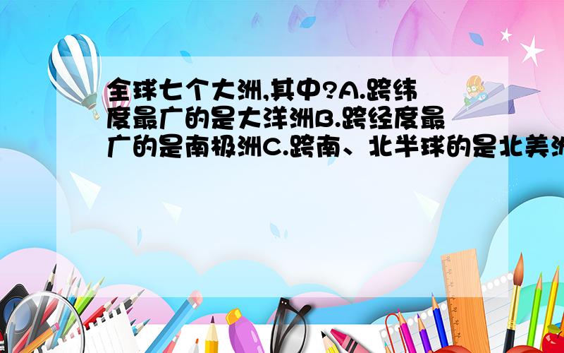 全球七个大洲,其中?A.跨纬度最广的是大洋洲B.跨经度最广的是南极洲C.跨南、北半球的是北美洲D.跨东、西半球的是南美洲