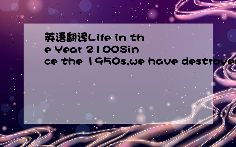 英语翻译Life in the Year 2100Since the 1950s,we have destroyed more than a third of our natural world.Our way of life has caused many serious environmental problems.We use huge amounts of natural resources and produce too much rubbish .Pollution