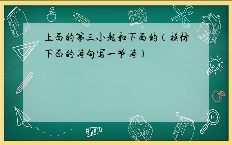 上面的第三小题和下面的（模仿下面的诗句写一节诗）