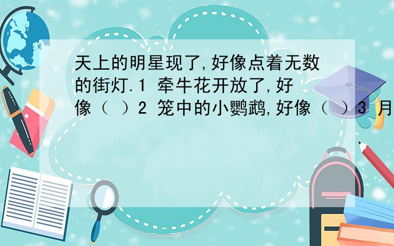 天上的明星现了,好像点着无数的街灯.1 牵牛花开放了,好像（ ）2 笼中的小鹦鹉,好像（ ）3 月光照在地上,好像（ ）4 我不在父母的身边,好像（ ）