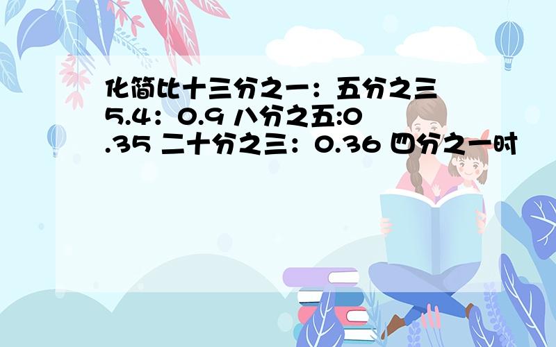 化简比十三分之一：五分之三 5.4：0.9 八分之五:0.35 二十分之三：0.36 四分之一时