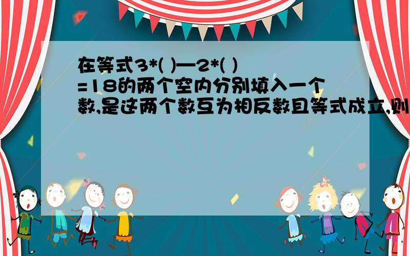 在等式3*( )—2*( )=18的两个空内分别填入一个数,是这两个数互为相反数且等式成立,则第一个空内的数是?