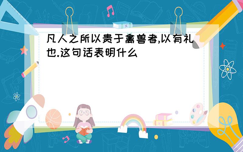 凡人之所以贵于禽兽者,以有礼也.这句话表明什么