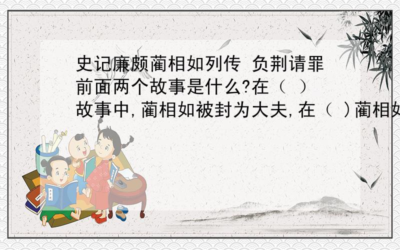 史记廉颇蔺相如列传 负荆请罪前面两个故事是什么?在（ ）故事中,蔺相如被封为大夫,在（ )蔺相如又被封为上卿